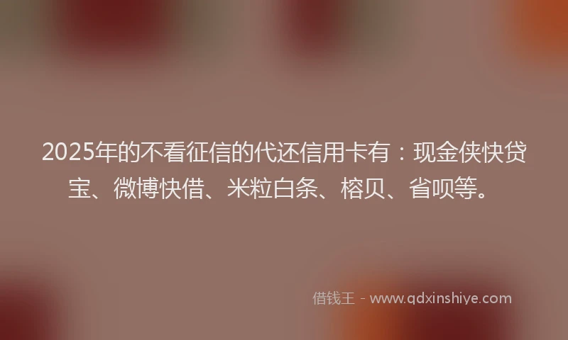 2025年的不看征信的代还信用卡有：现金侠快贷宝、微博快借、米粒白条、榕贝、省呗等。