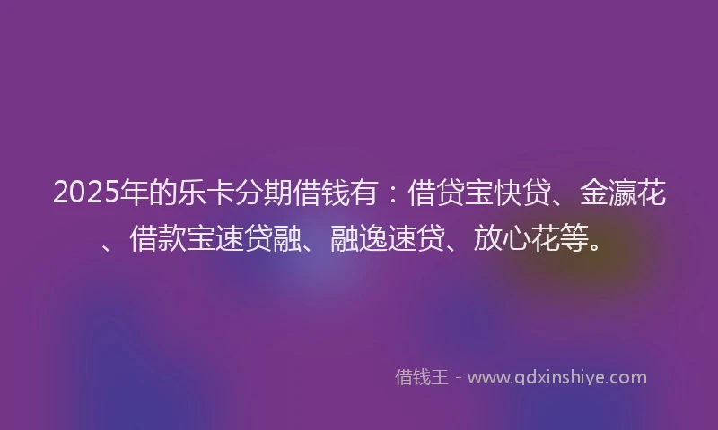 2025年的乐卡分期借钱有：借贷宝快贷、金瀛花、借款宝速贷融、融逸速贷、放心花等。