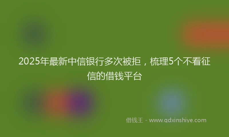 2025年最新中信银行多次被拒，梳理5个不看征信的借钱平台