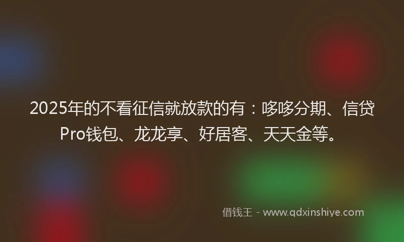 2025年的不看征信就放款的有：哆哆分期、信贷Pro钱包、龙龙享、好居客、天天金等。