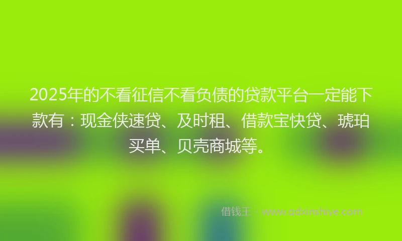 2025年的不看征信不看负债的贷款平台一定能下款有：现金侠速贷、及时租、借款宝快贷、琥珀买单、贝壳商城等。