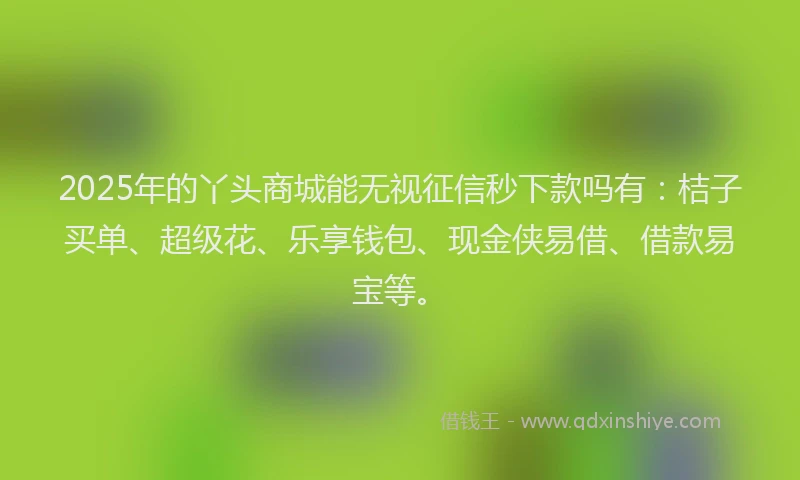 2025年的丫头商城能无视征信秒下款吗有：桔子买单、超级花、乐享钱包、现金侠易借、借款易宝等。
