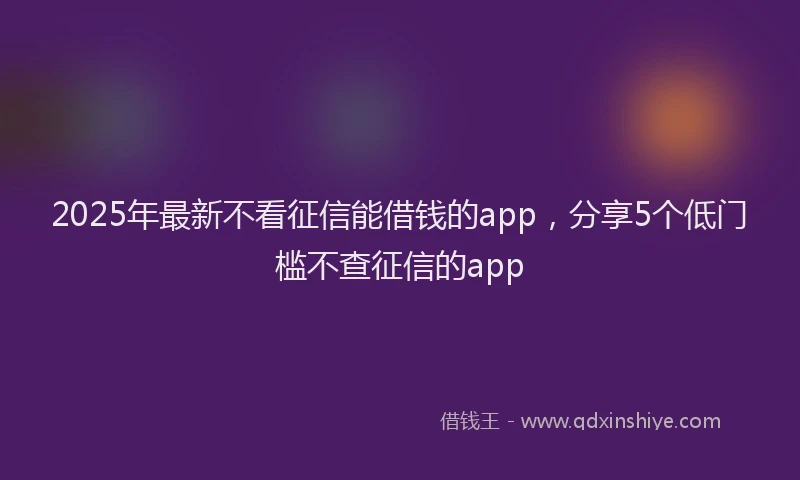 2025年最新不看征信能借钱的app，分享5个低门槛不查征信的app