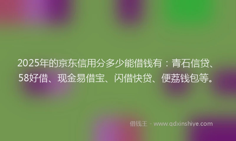 2025年的京东信用分多少能借钱有：青石信贷、58好借、现金易借宝、闪借快贷、便荔钱包等。
