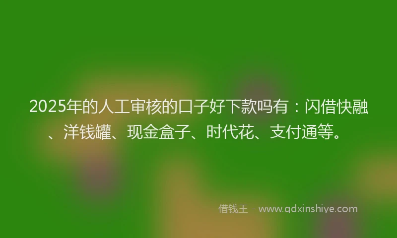 2025年的人工审核的口子好下款吗有：闪借快融、洋钱罐、现金盒子、时代花、支付通等。