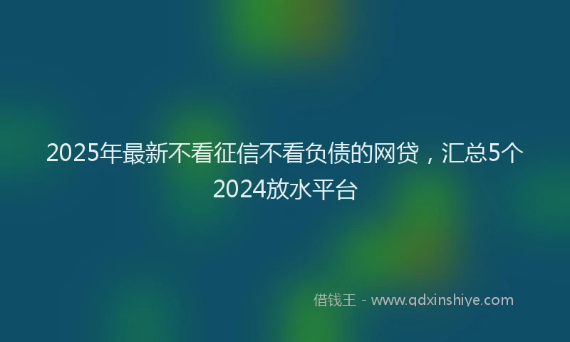 2025年最新不看征信不看负债的网贷，汇总5个2024放水平台