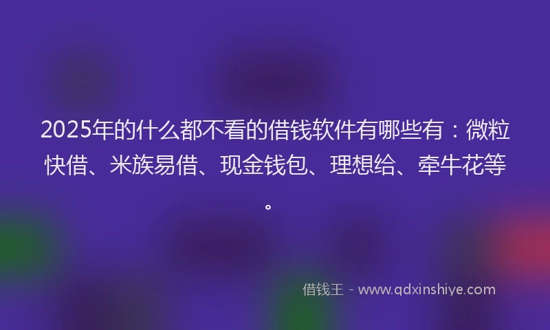 2025年的什么都不看的借钱软件有哪些有：微粒快借、米族易借、现金钱包、理想给、牵牛花等。