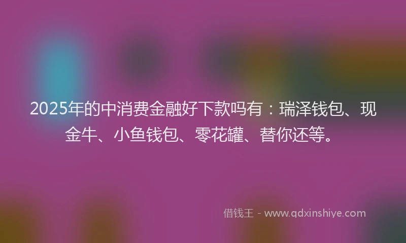 2025年的中消费金融好下款吗有：瑞泽钱包、现金牛、小鱼钱包、零花罐、替你还等。