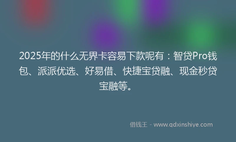 2025年的什么无界卡容易下款呢有：智贷Pro钱包、派派优选、好易借、快捷宝贷融、现金秒贷宝融等。