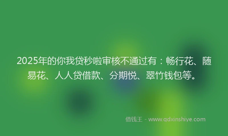 2025年的你我贷秒啦审核不通过有：畅行花、随易花、人人贷借款、分期悦、翠竹钱包等。
