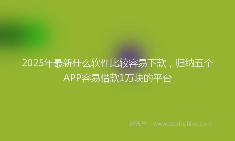 2025年最新什么软件比较容易下款，归纳五个APP容易借款1万块的平台