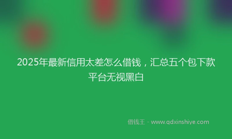 2025年最新信用太差怎么借钱，汇总五个包下款平台无视黑白