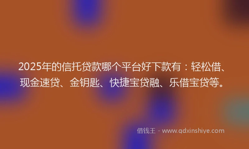 2025年的信托贷款哪个平台好下款有：轻松借、现金速贷、金钥匙、快捷宝贷融、乐借宝贷等。