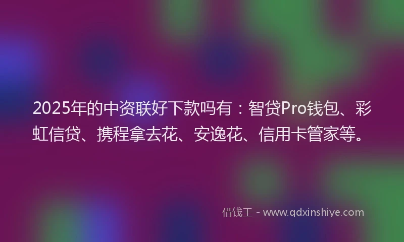 2025年的中资联好下款吗有：智贷Pro钱包、彩虹信贷、携程拿去花、安逸花、信用卡管家等。