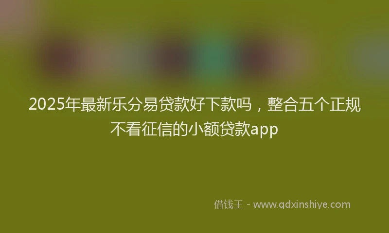 2025年最新乐分易贷款好下款吗，整合五个正规不看征信的小额贷款app