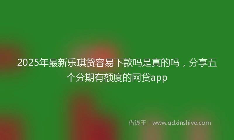 2025年最新乐琪贷容易下款吗是真的吗，分享五个分期有额度的网贷app