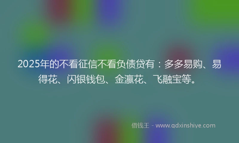 2025年的不看征信不看负债贷有：多多易购、易得花、闪银钱包、金瀛花、飞融宝等。