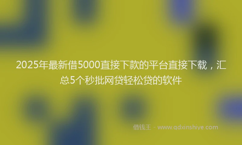 2025年最新借5000直接下款的平台直接下载，汇总5个秒批网贷轻松贷的软件