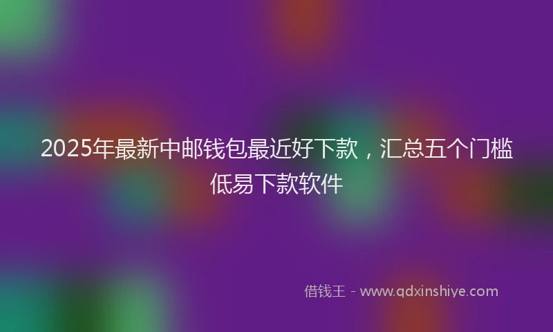 2025年最新中邮钱包最近好下款，汇总五个门槛低易下款软件