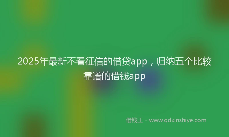 2025年最新不看征信的借贷app，归纳五个比较靠谱的借钱app