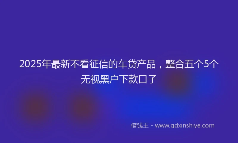 2025年最新不看征信的车贷产品，整合五个5个无视黑户下款口子