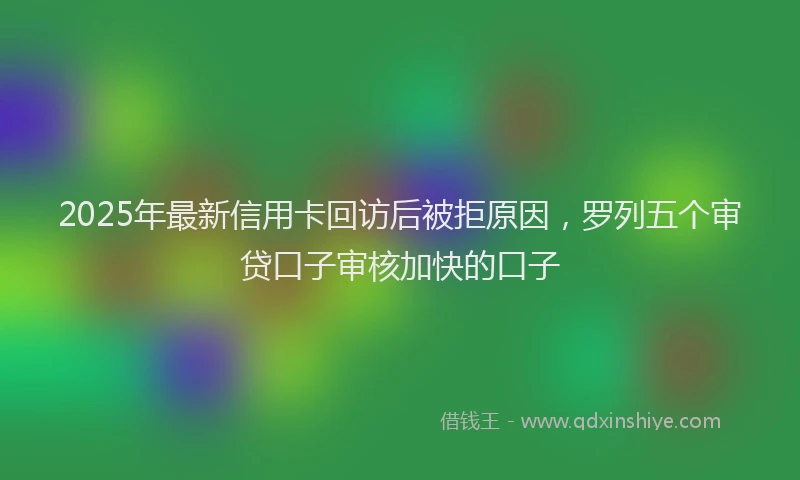 2025年最新信用卡回访后被拒原因，罗列五个审贷口子审核加快的口子
