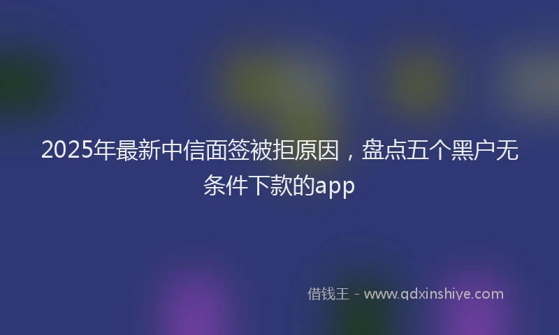 2025年最新中信面签被拒原因，盘点五个黑户无条件下款的app