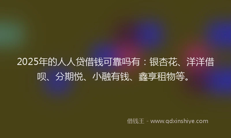 2025年的人人贷借钱可靠吗有：银杏花、洋洋借呗、分期悦、小融有钱、鑫享租物等。