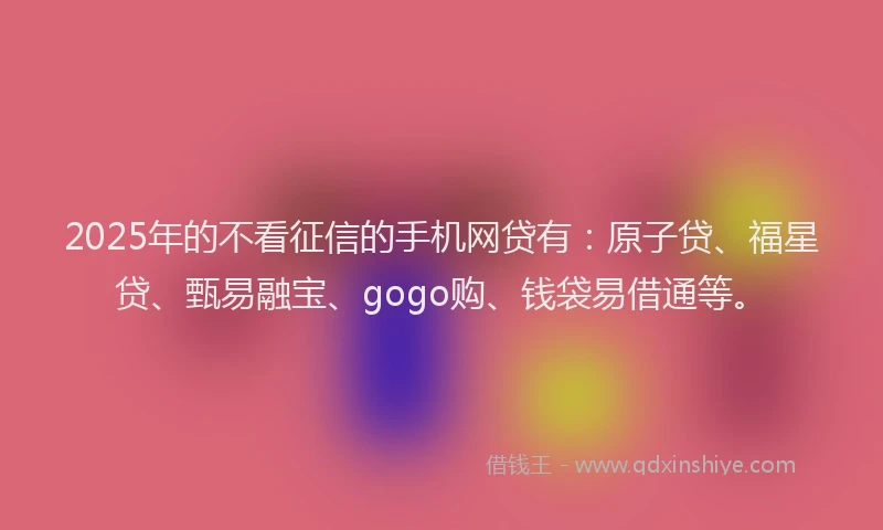 2025年的不看征信的手机网贷有：原子贷、福星贷、甄易融宝、gogo购、钱袋易借通等。