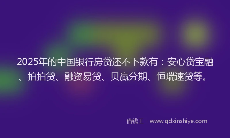 2025年的中国银行房贷还不下款有：安心贷宝融、拍拍贷、融资易贷、贝赢分期、恒瑞速贷等。