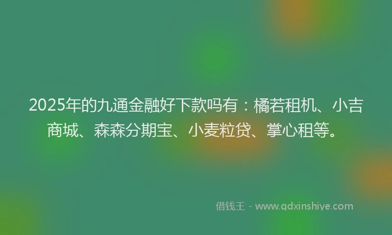 2025年的九通金融好下款吗有：橘若租机、小吉商城、森森分期宝、小麦粒贷、掌心租等。