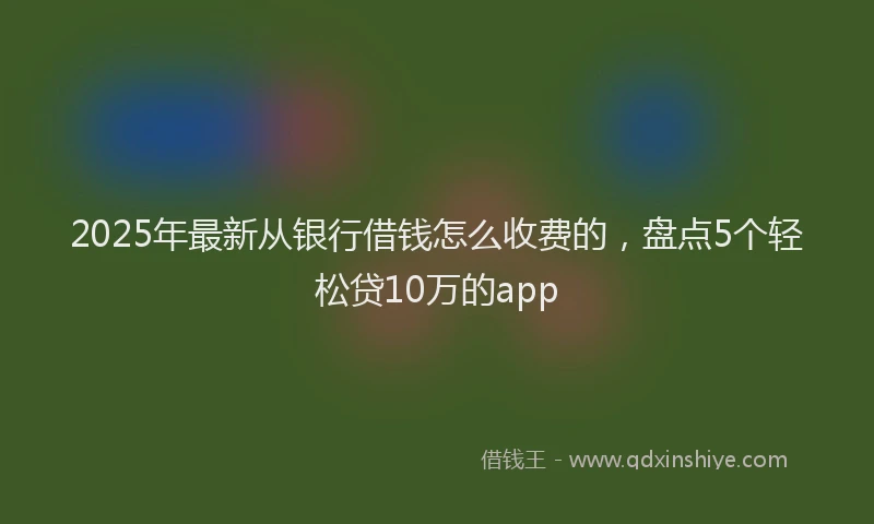 2025年最新从银行借钱怎么收费的，盘点5个轻松贷10万的app