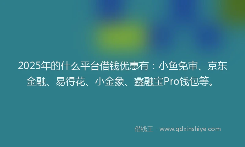 2025年的什么平台借钱优惠有：小鱼免审、京东金融、易得花、小金象、鑫融宝Pro钱包等。
