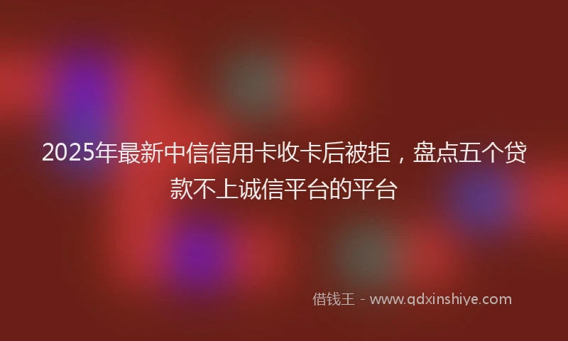2025年最新中信信用卡收卡后被拒，盘点五个贷款不上诚信平台的平台