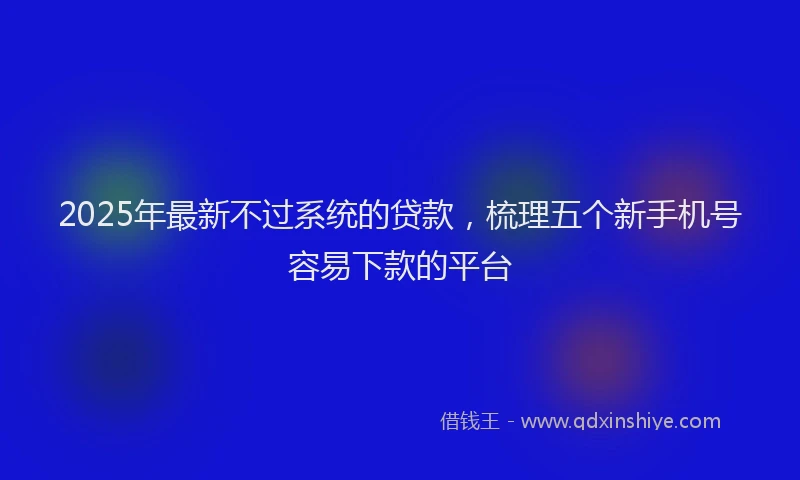 2025年最新不过系统的贷款，梳理五个新手机号容易下款的平台
