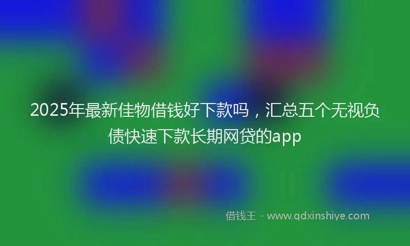 2025年最新佳物借钱好下款吗，汇总五个无视负债快速下款长期网贷的app
