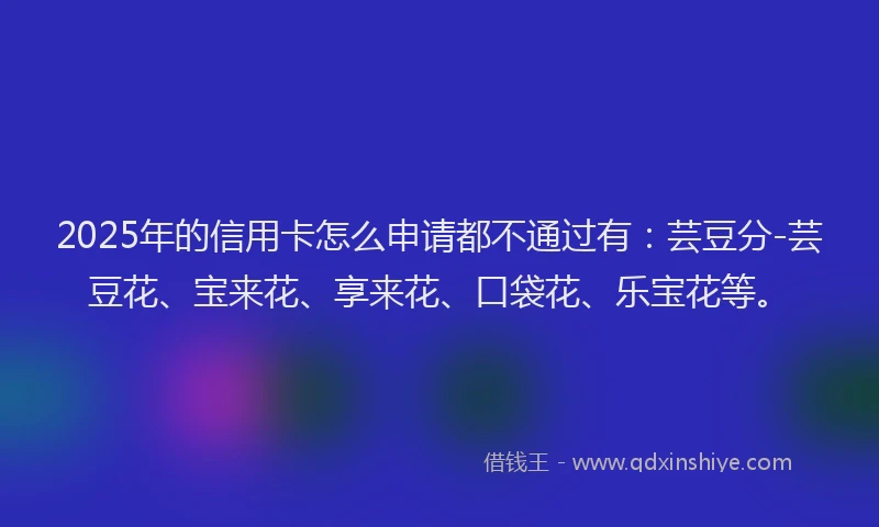 2025年的信用卡怎么申请都不通过有：芸豆分-芸豆花、宝来花、享来花、口袋花、乐宝花等。