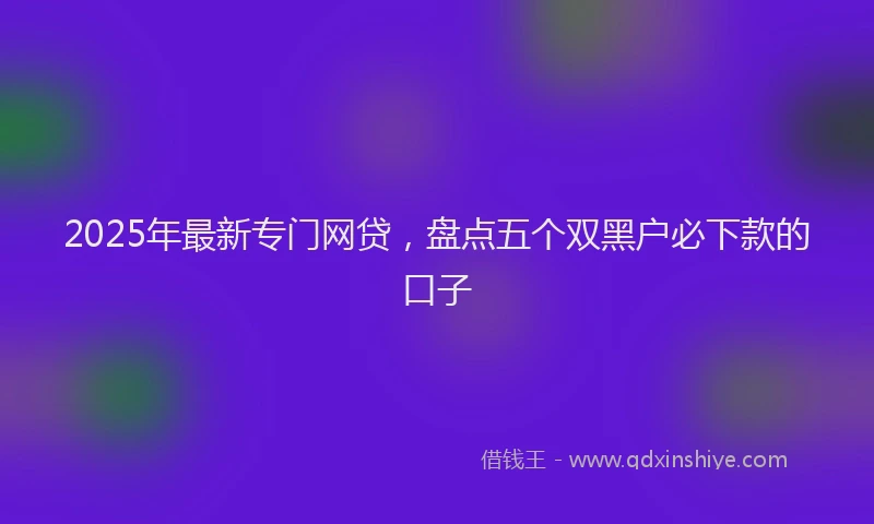 2025年最新专门网贷，盘点五个双黑户必下款的口子