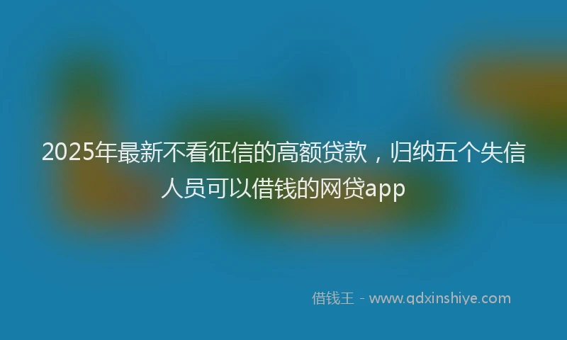 2025年最新不看征信的高额贷款，归纳五个失信人员可以借钱的网贷app