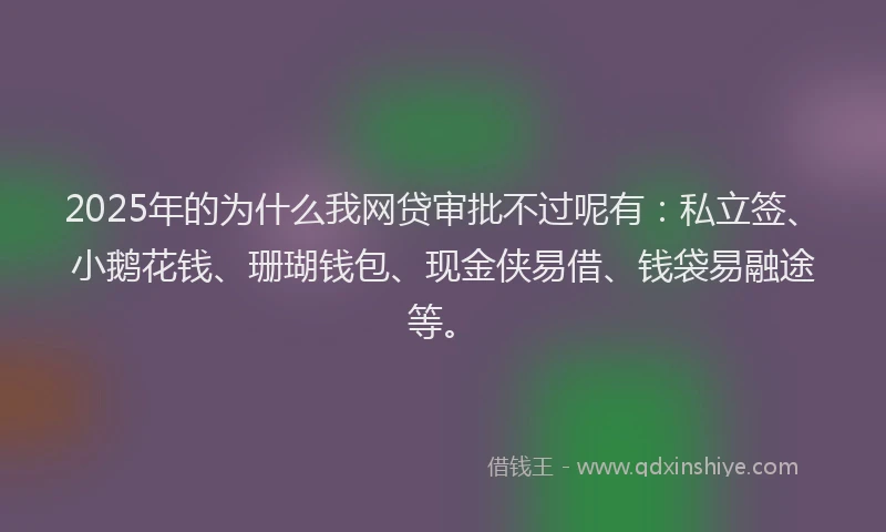 2025年的为什么我网贷审批不过呢有：私立签、小鹅花钱、珊瑚钱包、现金侠易借、钱袋易融途等。