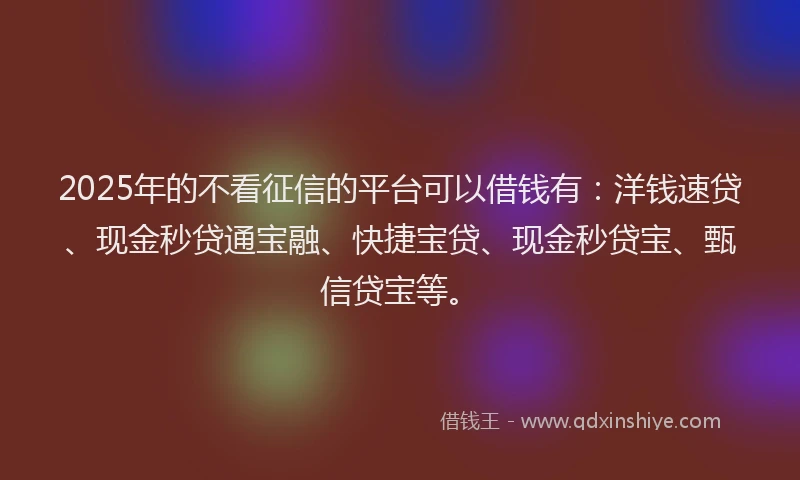 2025年的不看征信的平台可以借钱有：洋钱速贷、现金秒贷通宝融、快捷宝贷、现金秒贷宝、甄信贷宝等。