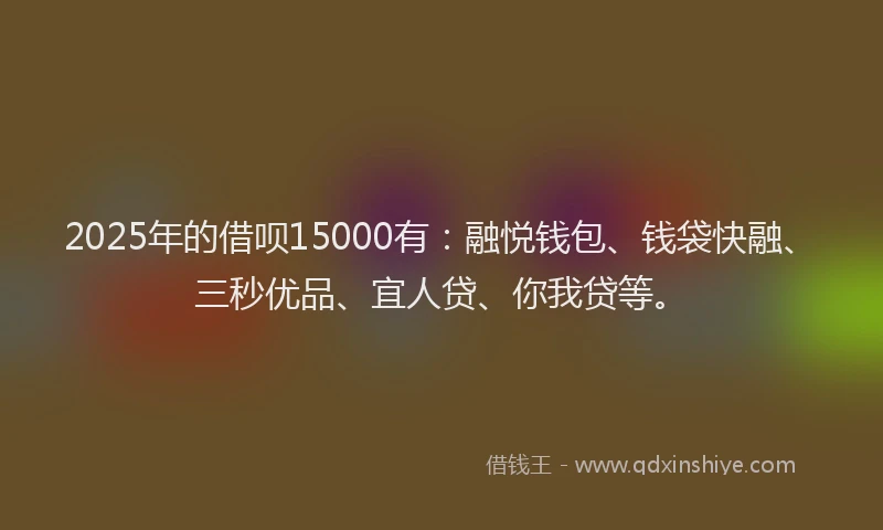 2025年的借呗15000有：融悦钱包、钱袋快融、三秒优品、宜人贷、你我贷等。