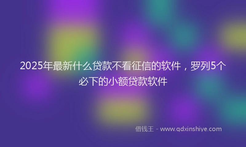 2025年最新什么贷款不看征信的软件，罗列5个必下的小额贷款软件