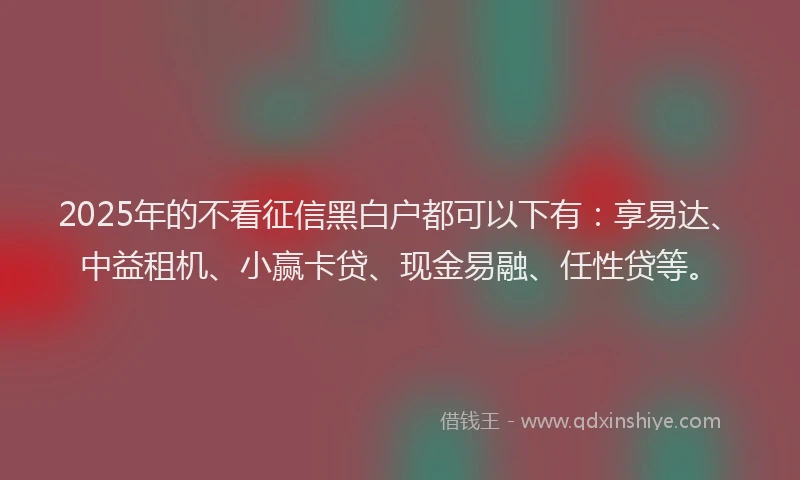 2025年的不看征信黑白户都可以下有：享易达、中益租机、小赢卡贷、现金易融、任性贷等。