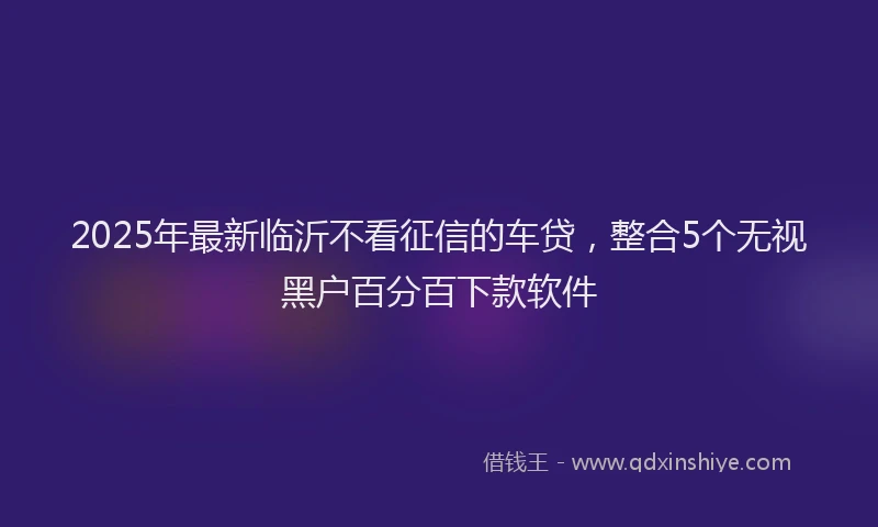 2025年最新临沂不看征信的车贷，整合5个无视黑户百分百下款软件