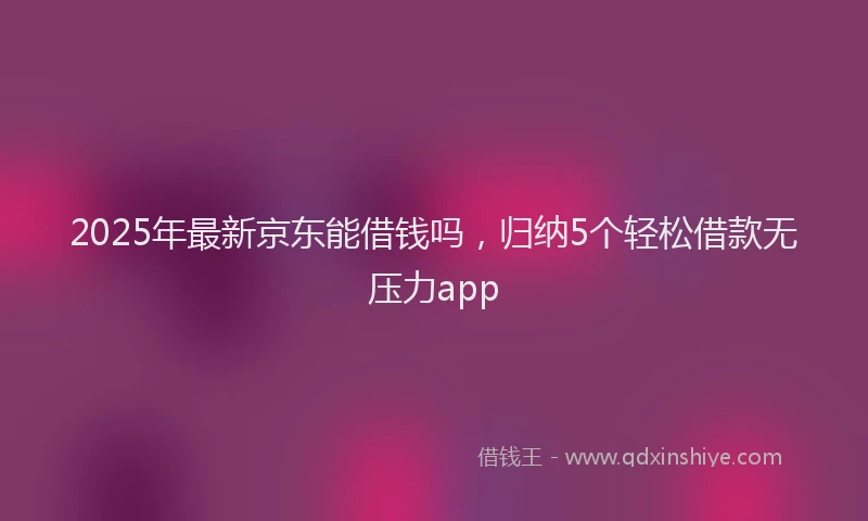 2025年最新京东能借钱吗，归纳5个轻松借款无压力app