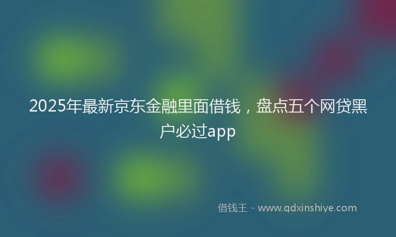 2025年最新京东金融里面借钱，盘点五个网贷黑户必过app