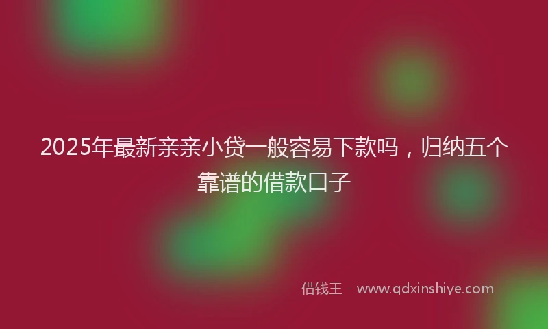 2025年最新亲亲小贷一般容易下款吗，归纳五个靠谱的借款口子