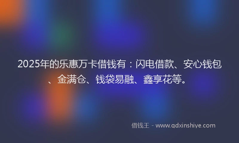 2025年的乐惠万卡借钱有：闪电借款、安心钱包、金满仓、钱袋易融、鑫享花等。