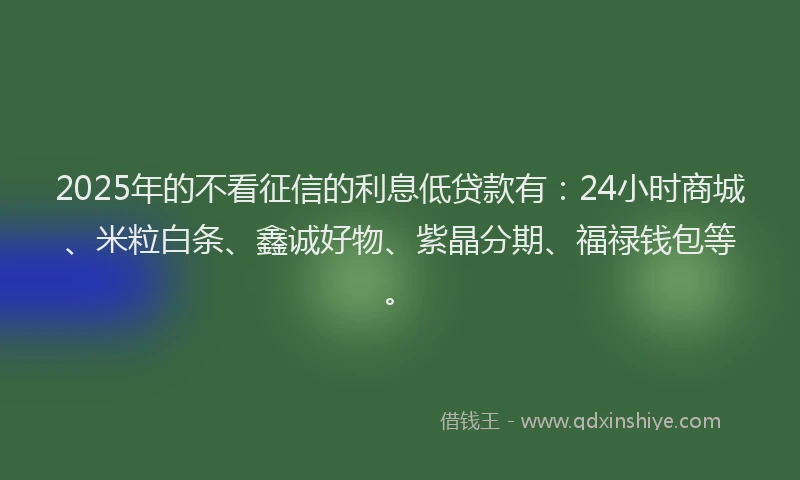 2025年的不看征信的利息低贷款有：24小时商城、米粒白条、鑫诚好物、紫晶分期、福禄钱包等。